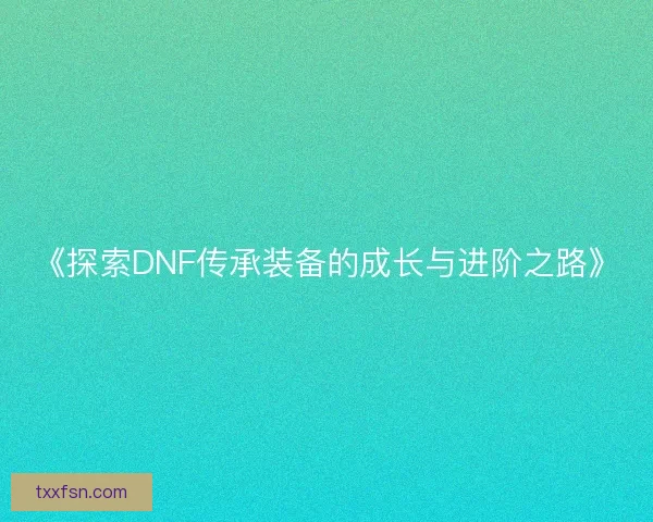 《探索DNF传承装备的成长与进阶之路》 《探索DNF传承装备的成长与进阶之路》