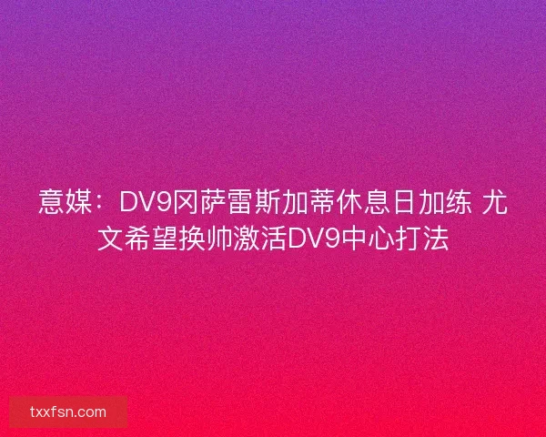意媒：DV9冈萨雷斯加蒂休息日加练 尤文希望换帅激活DV9中心打法