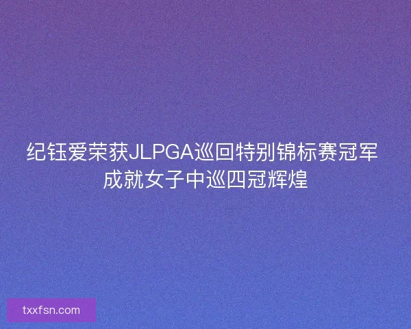 纪钰爱荣获JLPGA巡回特别锦标赛冠军 成就女子中巡四冠辉煌