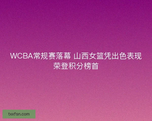 WCBA常规赛落幕 山西女篮凭出色表现荣登积分榜首