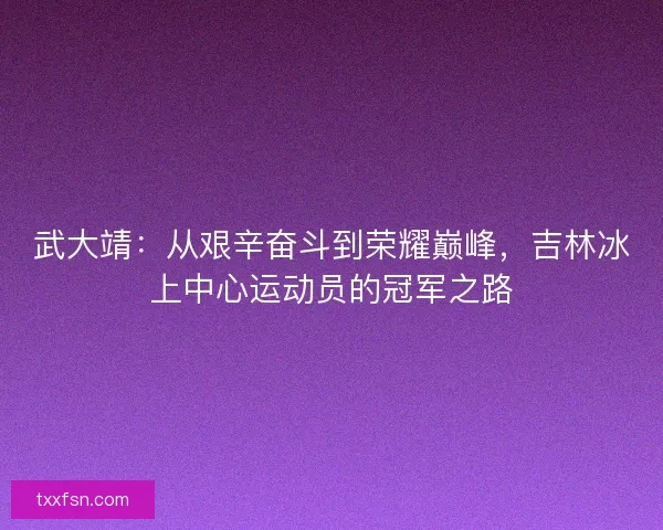 武大靖：从艰辛奋斗到荣耀巅峰，吉林冰上中心运动员的冠军之路