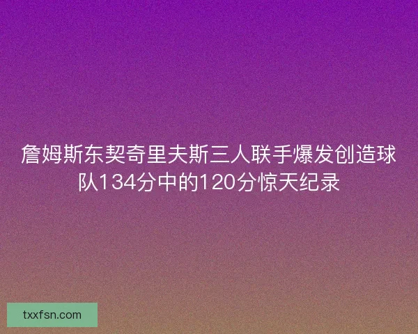 詹姆斯东契奇里夫斯三人联手爆发创造球队134分中的120分惊天纪录