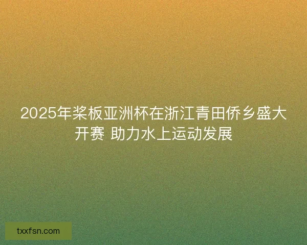 2025年桨板亚洲杯在浙江青田侨乡盛大开赛 助力水上运动发展 2025年桨板亚洲杯在浙江青田侨乡盛大开赛 助力水上运动发展