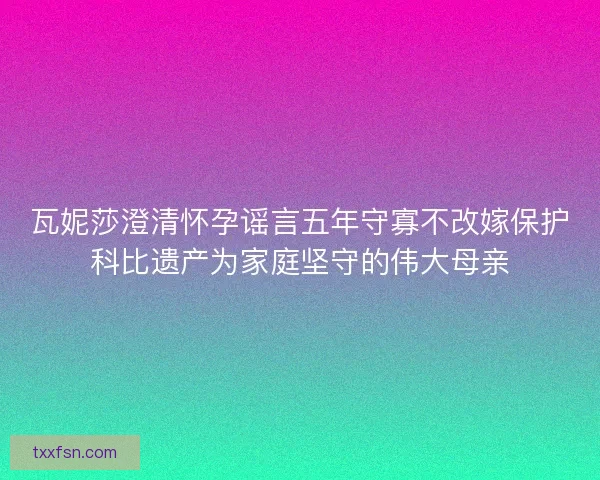 瓦妮莎澄清怀孕谣言五年守寡不改嫁保护科比遗产为家庭坚守的伟大母亲