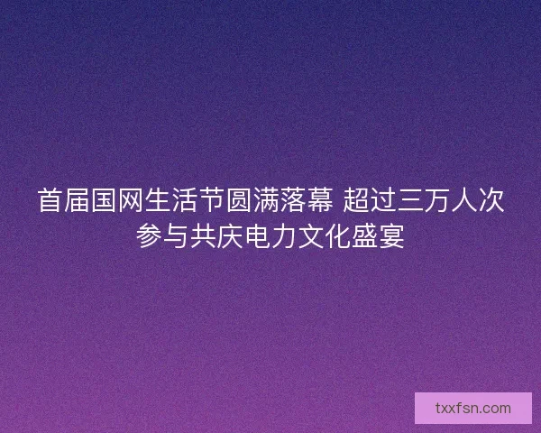 首届国网生活节圆满落幕 超过三万人次参与共庆电力文化盛宴