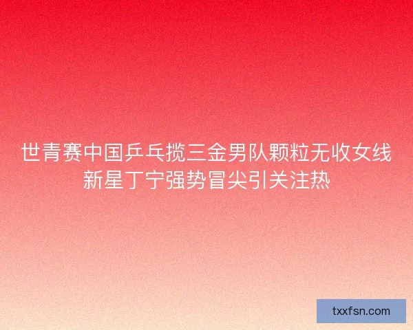 世青赛中国乒乓揽三金男队颗粒无收女线新星丁宁强势冒尖引关注热