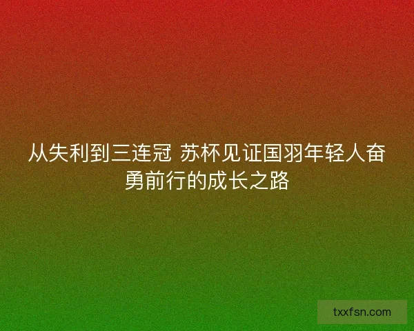 从失利到三连冠 苏杯见证国羽年轻人奋勇前行的成长之路