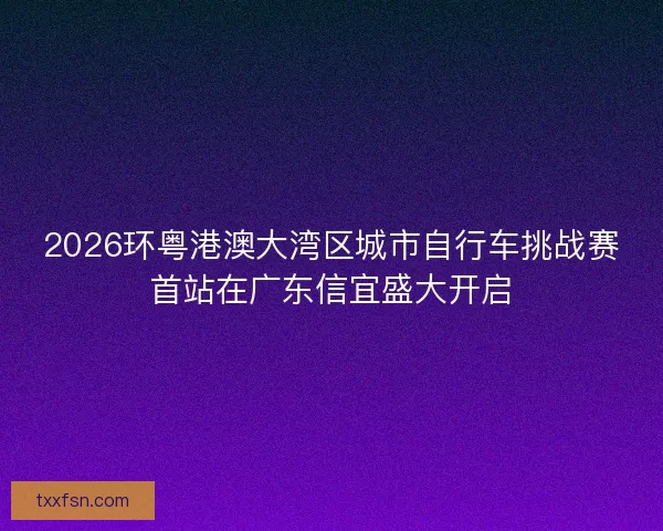 2026环粤港澳大湾区城市自行车挑战赛首站在广东信宜盛大开启 2026环粤港澳大湾区城市自行车挑战赛首站在广东信宜盛大开启