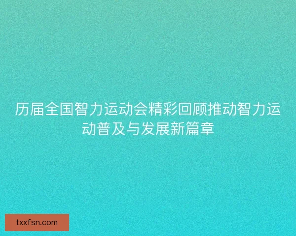 历届全国智力运动会精彩回顾推动智力运动普及与发展新篇章