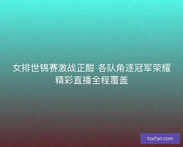 女排世锦赛激战正酣 各队角逐冠军荣耀精彩直播全程覆盖
