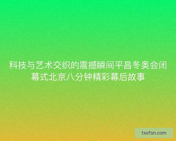 科技与艺术交织的震撼瞬间平昌冬奥会闭幕式北京八分钟精彩幕后故事