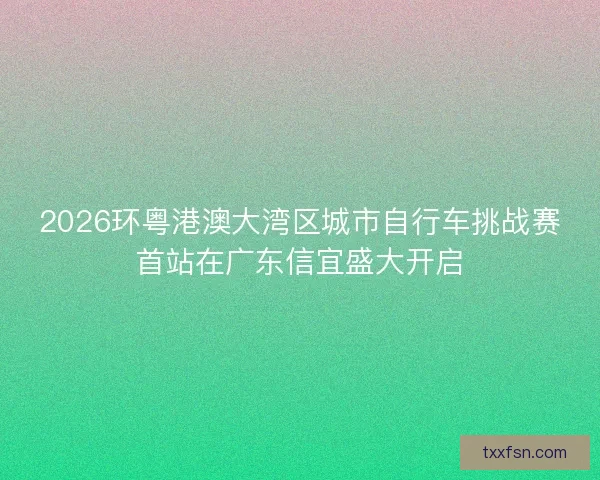 2026环粤港澳大湾区城市自行车挑战赛首站在广东信宜盛大开启