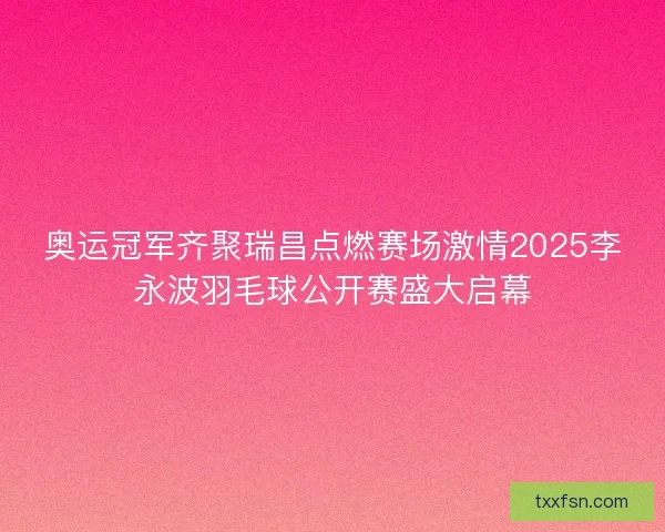 奥运冠军齐聚瑞昌点燃赛场激情2025李永波羽毛球公开赛盛大启幕