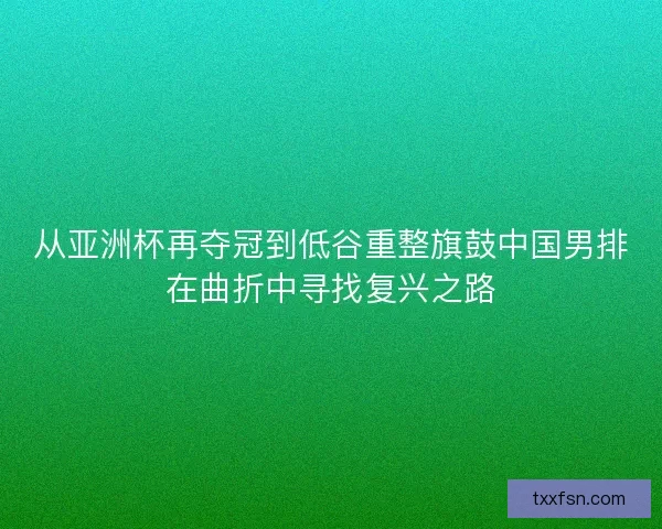 从亚洲杯再夺冠到低谷重整旗鼓中国男排在曲折中寻找复兴之路 从亚洲杯再夺冠到低谷重整旗鼓中国男排在曲折中寻找复兴之路