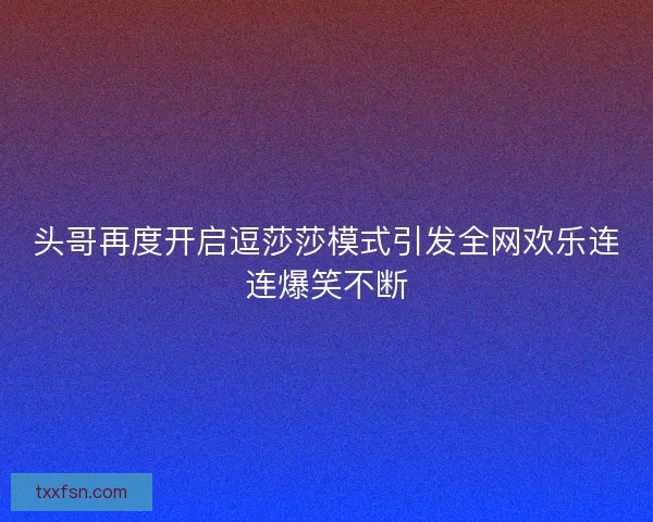 头哥再度开启逗莎莎模式引发全网欢乐连连爆笑不断
