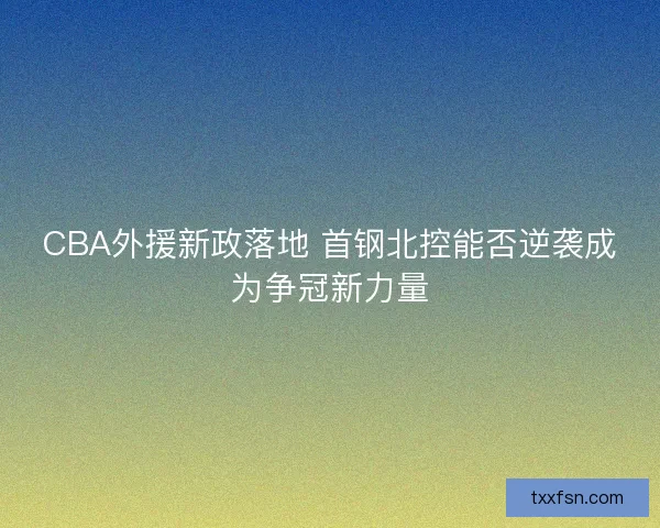 CBA外援新政落地 首钢北控能否逆袭成为争冠新力量