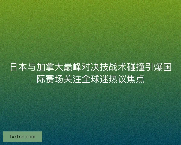 日本与加拿大巅峰对决技战术碰撞引爆国际赛场关注全球迷热议焦点 日本与加拿大巅峰对决技战术碰撞引爆国际赛场关注全球迷热议焦点